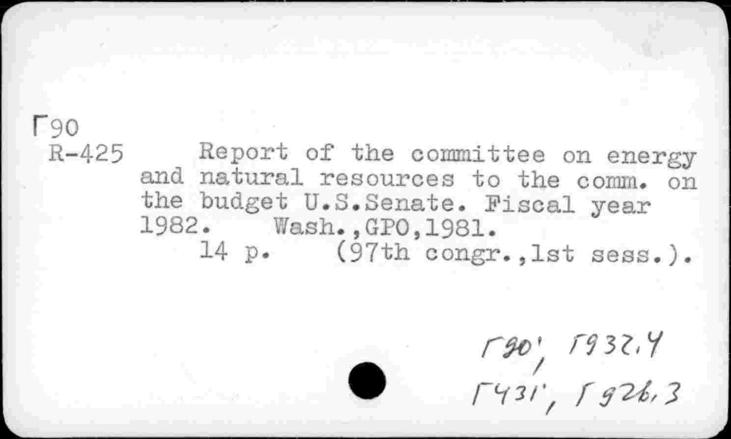 ﻿P90
R-425 Report of the committee on energy and natural resources to the comm, on the budget U.S.Senate. Fiscal year 1982. Wash.,GPO,1981.
14 p. (97th congr.,1st sess.).
